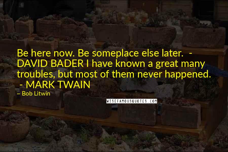 Bob Litwin Quotes: Be here now. Be someplace else later.  - DAVID BADER I have known a great many troubles, but most of them never happened.  - MARK TWAIN