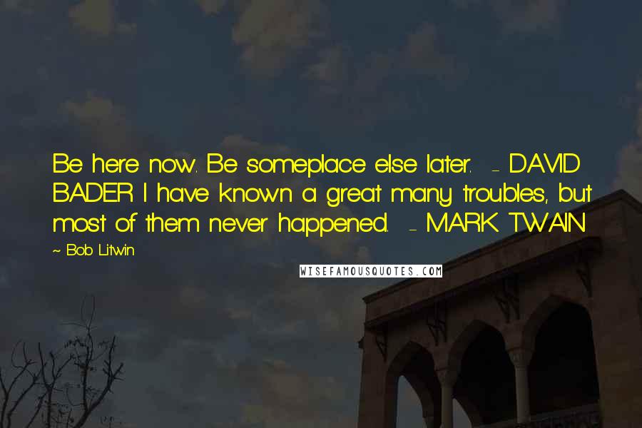 Bob Litwin Quotes: Be here now. Be someplace else later. - DAVID BADER I have known a great many troubles, but most of them never happened. - MARK TWAIN
