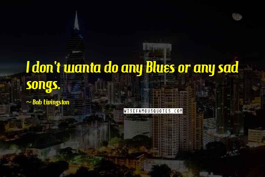 Bob Livingston Quotes: I don't wanta do any Blues or any sad songs.