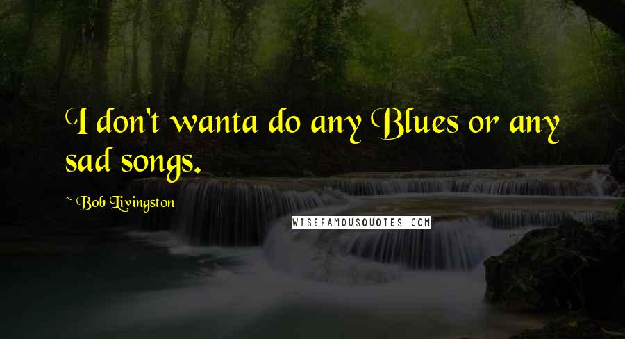 Bob Livingston Quotes: I don't wanta do any Blues or any sad songs.