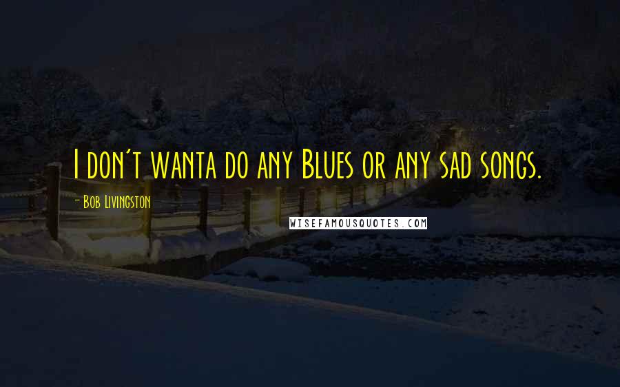 Bob Livingston Quotes: I don't wanta do any Blues or any sad songs.