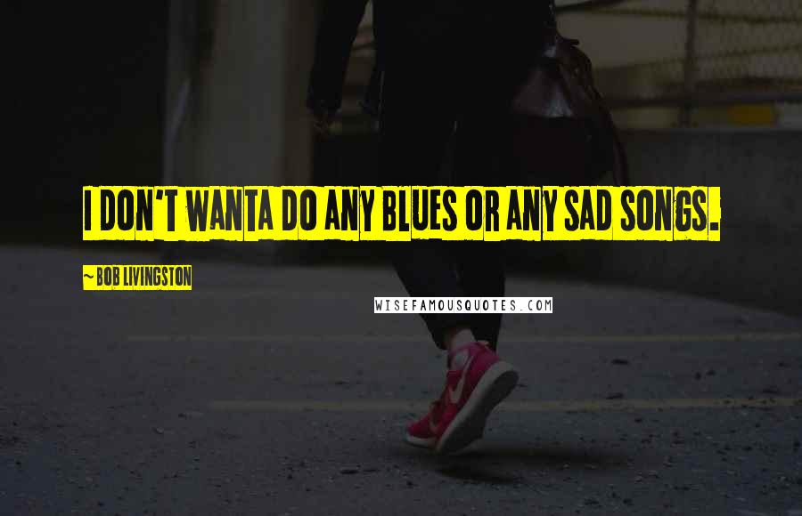 Bob Livingston Quotes: I don't wanta do any Blues or any sad songs.