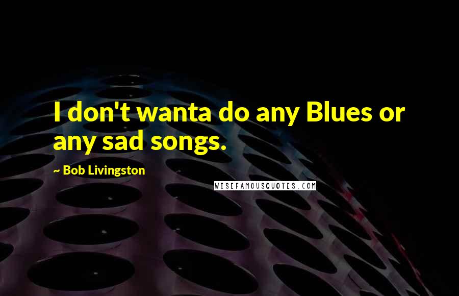 Bob Livingston Quotes: I don't wanta do any Blues or any sad songs.