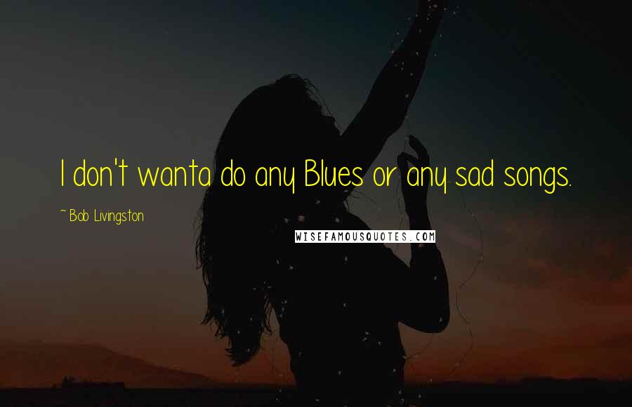 Bob Livingston Quotes: I don't wanta do any Blues or any sad songs.