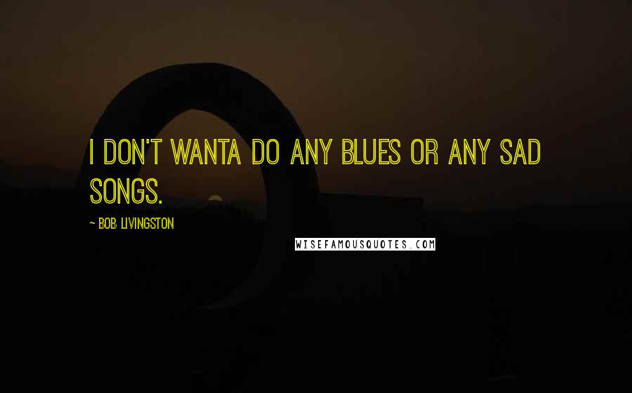 Bob Livingston Quotes: I don't wanta do any Blues or any sad songs.