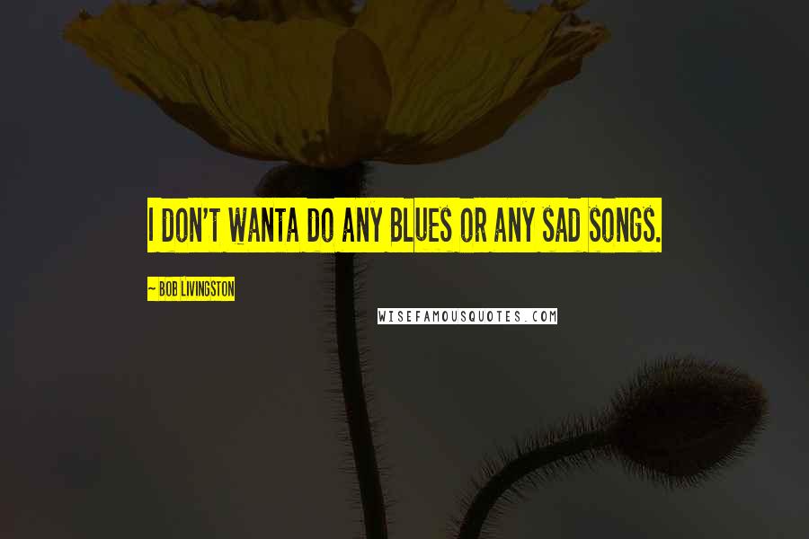 Bob Livingston Quotes: I don't wanta do any Blues or any sad songs.