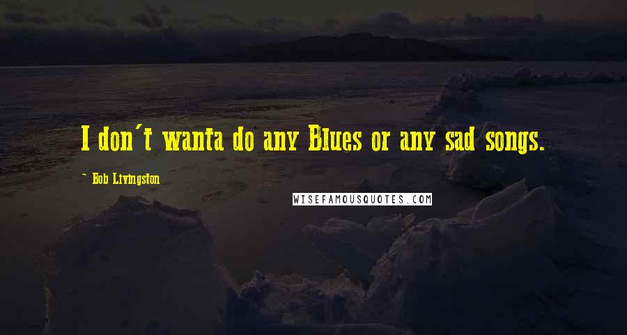 Bob Livingston Quotes: I don't wanta do any Blues or any sad songs.