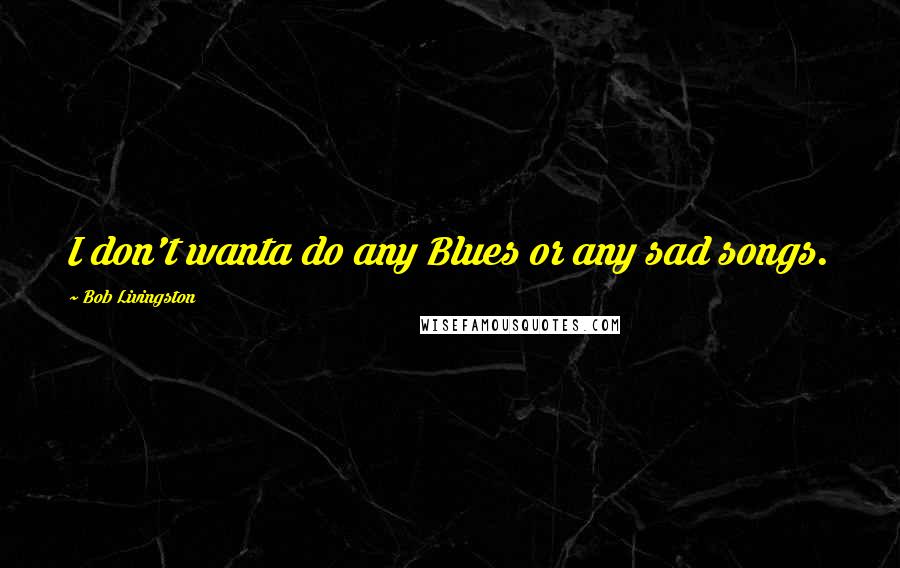 Bob Livingston Quotes: I don't wanta do any Blues or any sad songs.