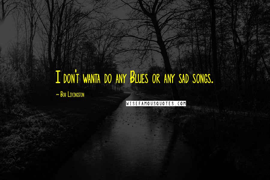 Bob Livingston Quotes: I don't wanta do any Blues or any sad songs.
