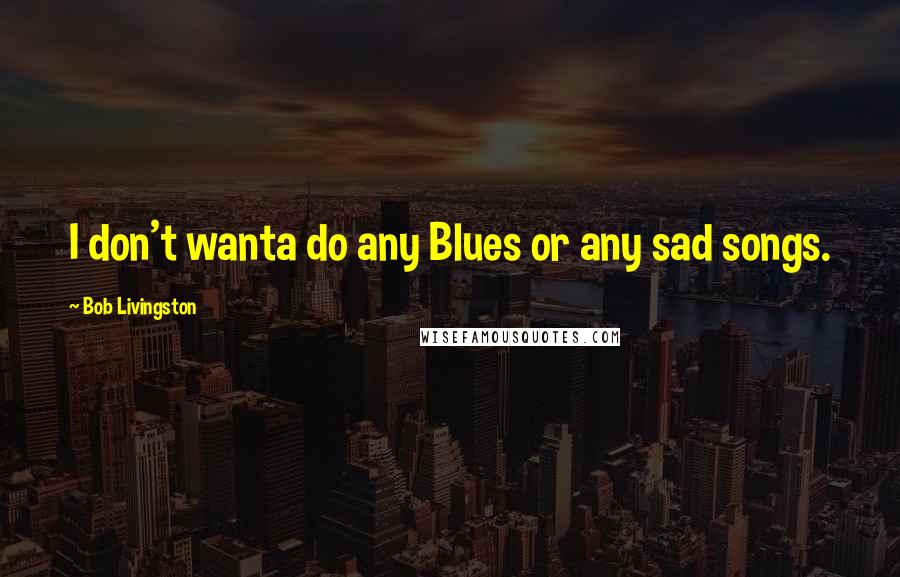 Bob Livingston Quotes: I don't wanta do any Blues or any sad songs.