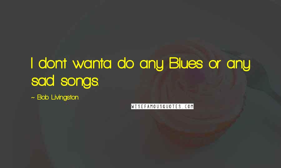 Bob Livingston Quotes: I don't wanta do any Blues or any sad songs.