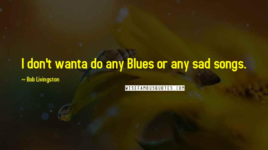Bob Livingston Quotes: I don't wanta do any Blues or any sad songs.