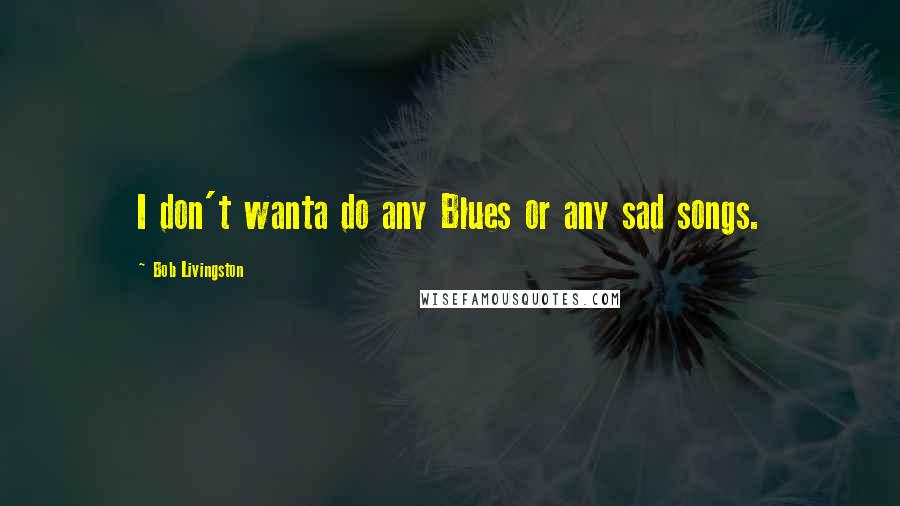 Bob Livingston Quotes: I don't wanta do any Blues or any sad songs.
