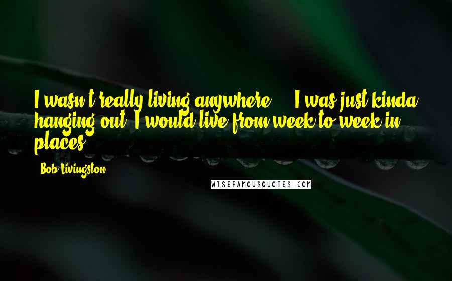 Bob Livingston Quotes: I wasn't really living anywhere ... I was just kinda hanging out. I would live from week to week in places.