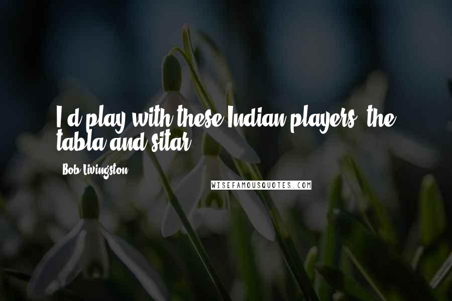 Bob Livingston Quotes: I'd play with these Indian players, the tabla and sitar.