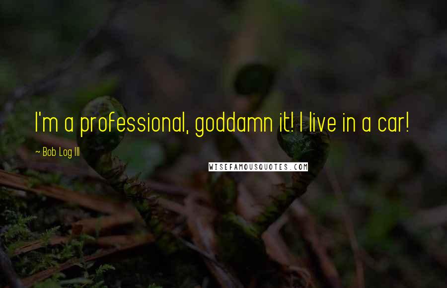 Bob Log III Quotes: I'm a professional, goddamn it! I live in a car!
