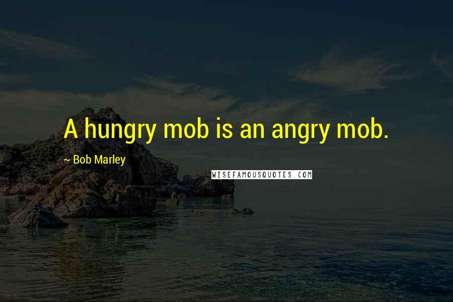 Bob Marley Quotes: A hungry mob is an angry mob.