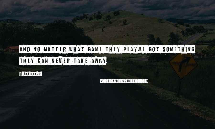 Bob Marley Quotes: And no matter what game they playWe got something they can never take away