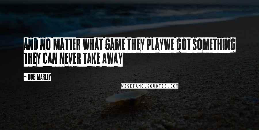 Bob Marley Quotes: And no matter what game they playWe got something they can never take away