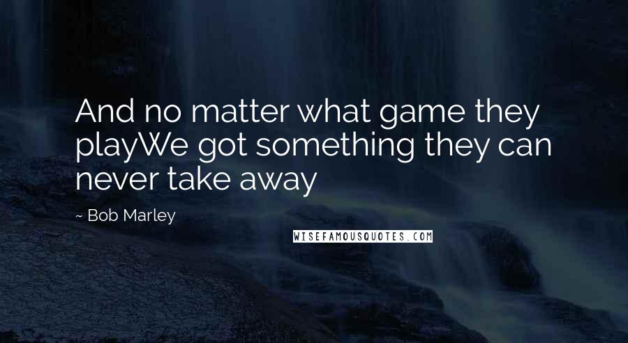 Bob Marley Quotes: And no matter what game they playWe got something they can never take away
