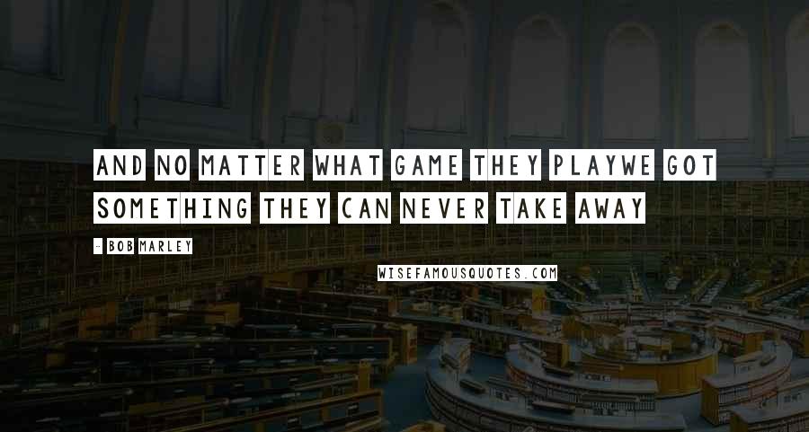 Bob Marley Quotes: And no matter what game they playWe got something they can never take away