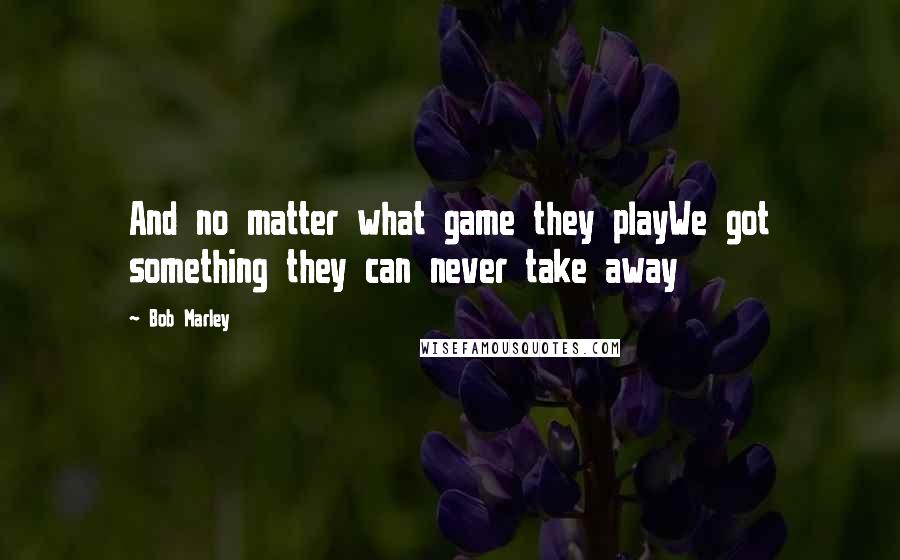 Bob Marley Quotes: And no matter what game they playWe got something they can never take away