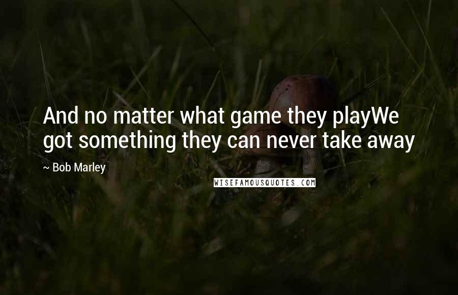 Bob Marley Quotes: And no matter what game they playWe got something they can never take away