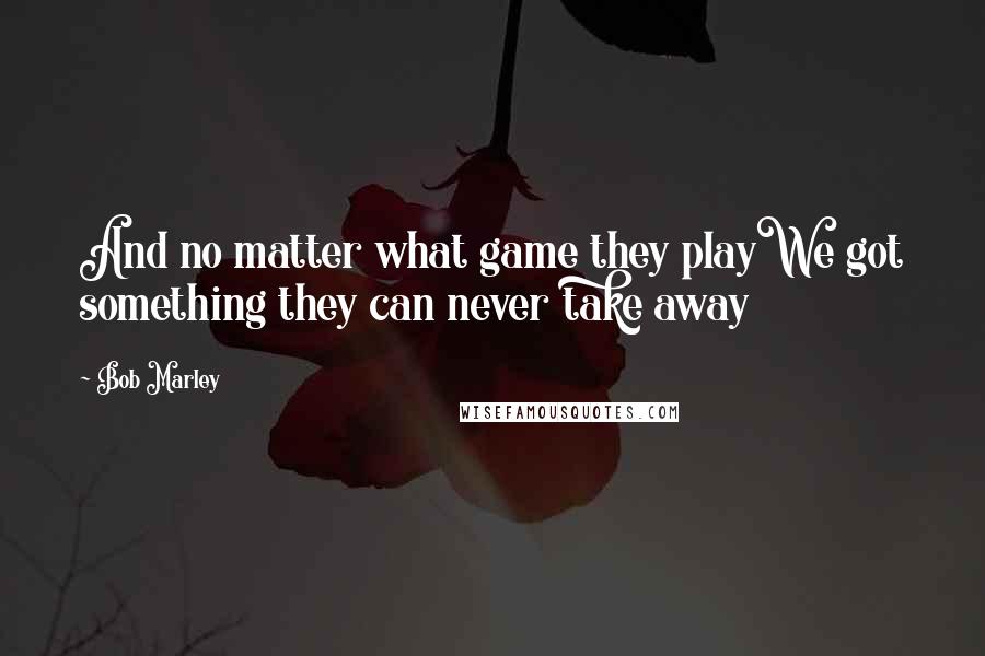 Bob Marley Quotes: And no matter what game they playWe got something they can never take away