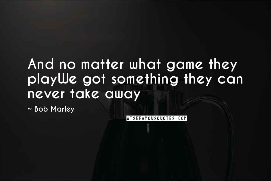 Bob Marley Quotes: And no matter what game they playWe got something they can never take away