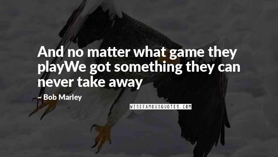 Bob Marley Quotes: And no matter what game they playWe got something they can never take away