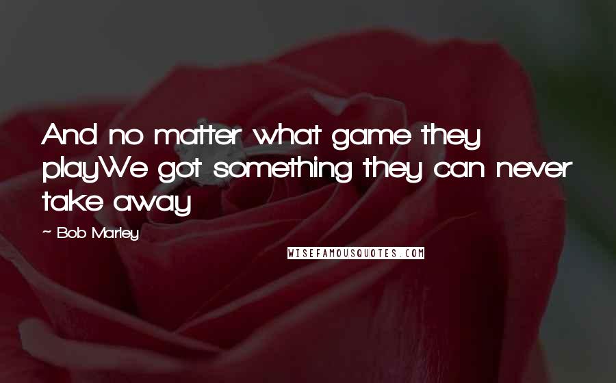 Bob Marley Quotes: And no matter what game they playWe got something they can never take away