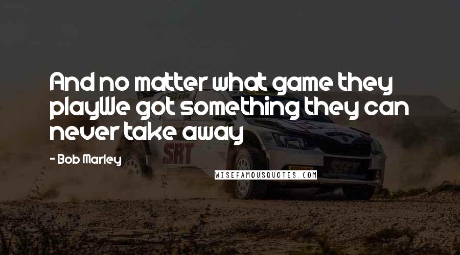 Bob Marley Quotes: And no matter what game they playWe got something they can never take away