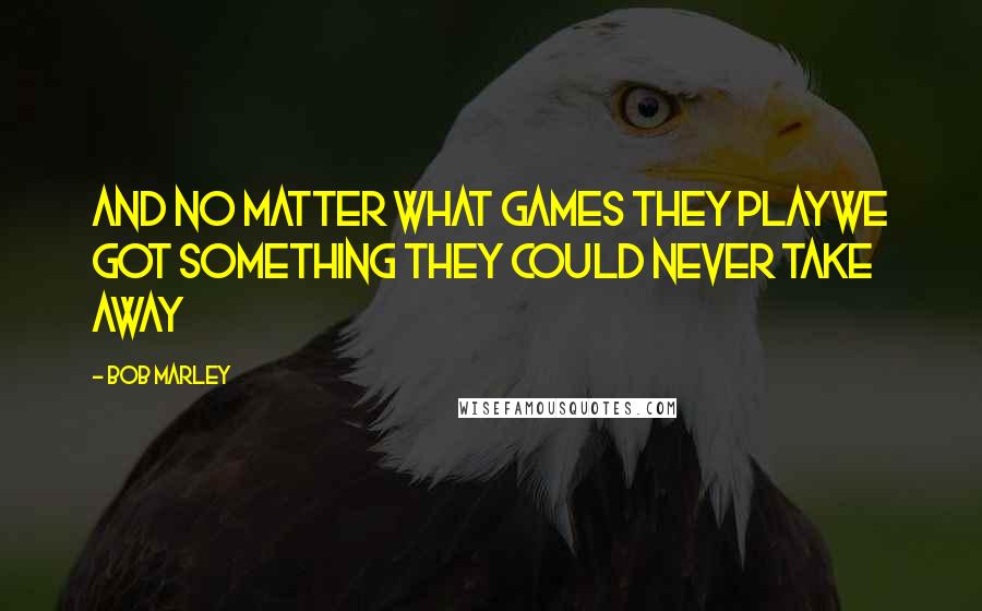 Bob Marley Quotes: And no matter what games they playwe got something they could never take away