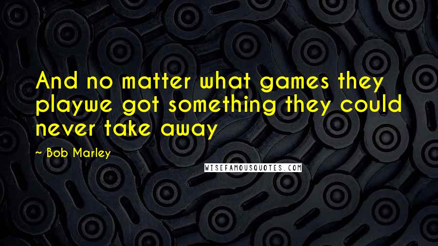 Bob Marley Quotes: And no matter what games they playwe got something they could never take away