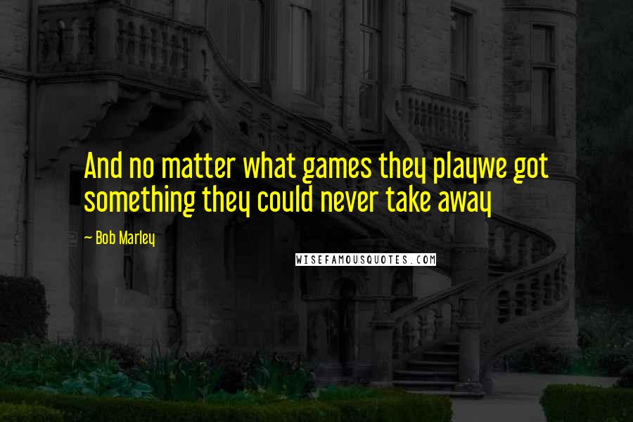 Bob Marley Quotes: And no matter what games they playwe got something they could never take away