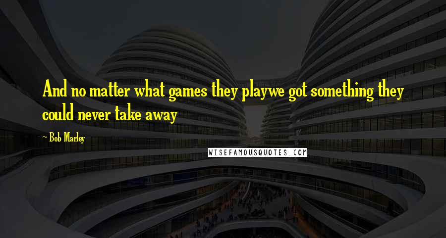 Bob Marley Quotes: And no matter what games they playwe got something they could never take away