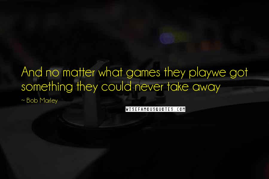 Bob Marley Quotes: And no matter what games they playwe got something they could never take away