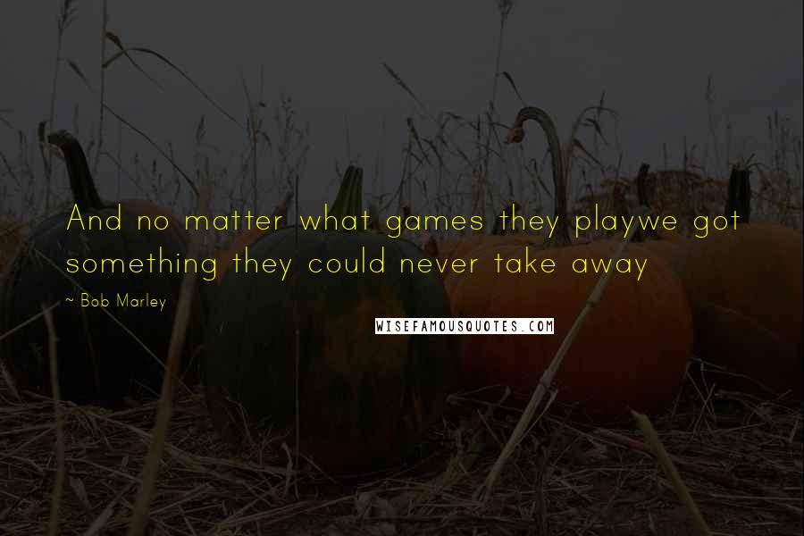 Bob Marley Quotes: And no matter what games they playwe got something they could never take away