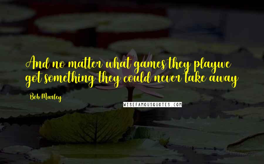 Bob Marley Quotes: And no matter what games they playwe got something they could never take away