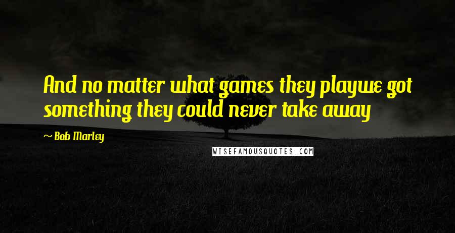 Bob Marley Quotes: And no matter what games they playwe got something they could never take away