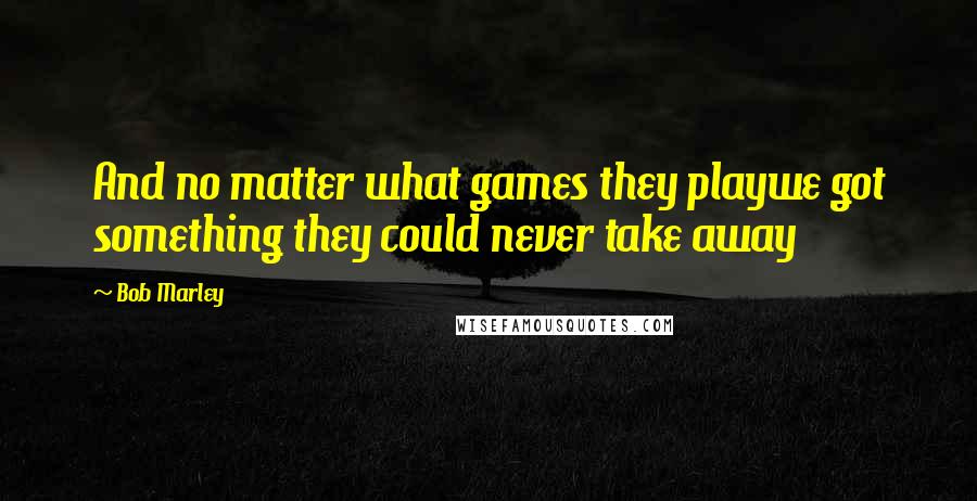 Bob Marley Quotes: And no matter what games they playwe got something they could never take away