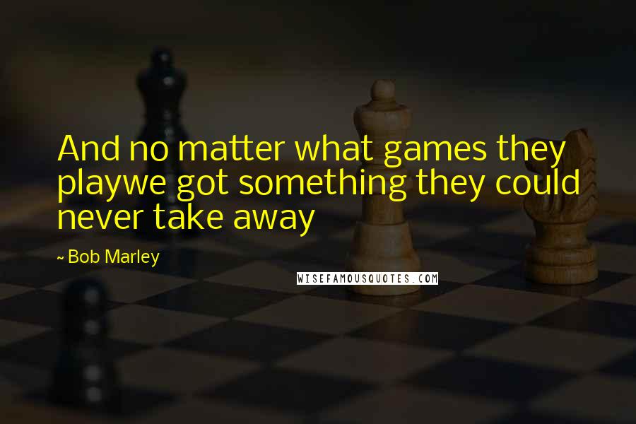 Bob Marley Quotes: And no matter what games they playwe got something they could never take away