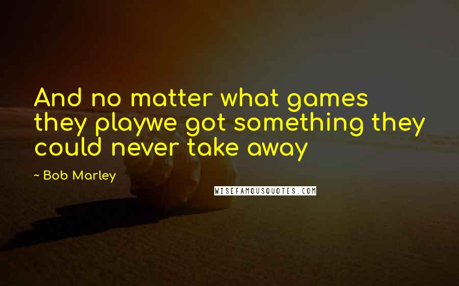 Bob Marley Quotes: And no matter what games they playwe got something they could never take away