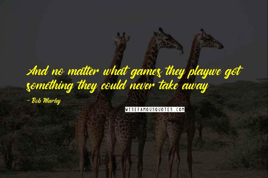 Bob Marley Quotes: And no matter what games they playwe got something they could never take away