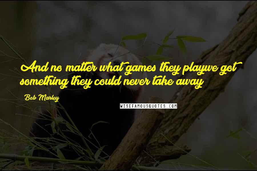 Bob Marley Quotes: And no matter what games they playwe got something they could never take away