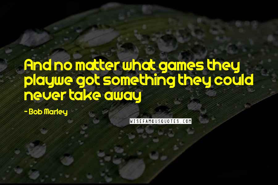 Bob Marley Quotes: And no matter what games they playwe got something they could never take away