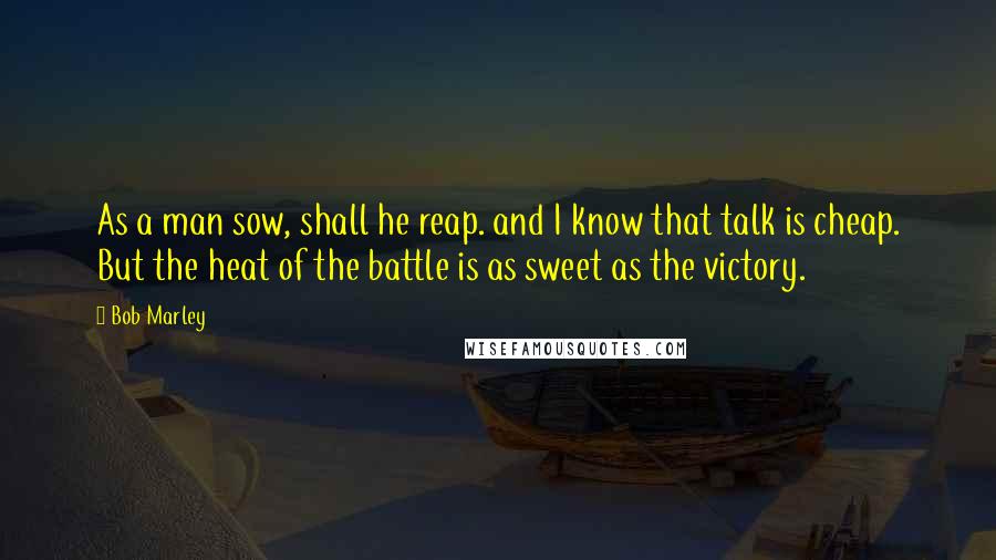 Bob Marley Quotes: As a man sow, shall he reap. and I know that talk is cheap. But the heat of the battle is as sweet as the victory.