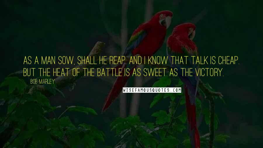 Bob Marley Quotes: As a man sow, shall he reap. and I know that talk is cheap. But the heat of the battle is as sweet as the victory.