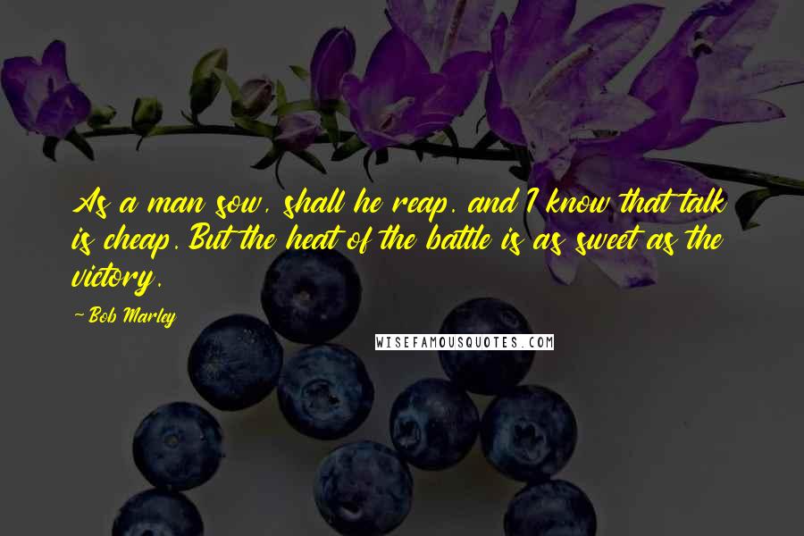 Bob Marley Quotes: As a man sow, shall he reap. and I know that talk is cheap. But the heat of the battle is as sweet as the victory.