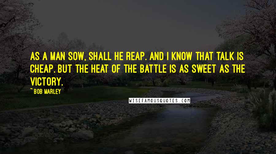 Bob Marley Quotes: As a man sow, shall he reap. and I know that talk is cheap. But the heat of the battle is as sweet as the victory.